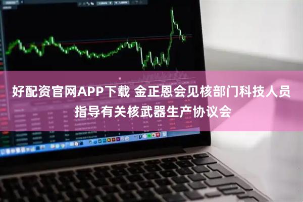 好配资官网APP下载 金正恩会见核部门科技人员 指导有关核武器生产协议会