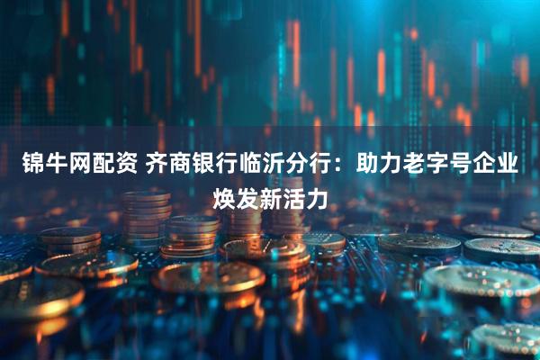 锦牛网配资 齐商银行临沂分行：助力老字号企业焕发新活力