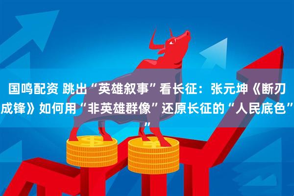 国鸣配资 跳出“英雄叙事”看长征：张元坤《断刃成锋》如何用“非英雄群像”还原长征的“人民底色”