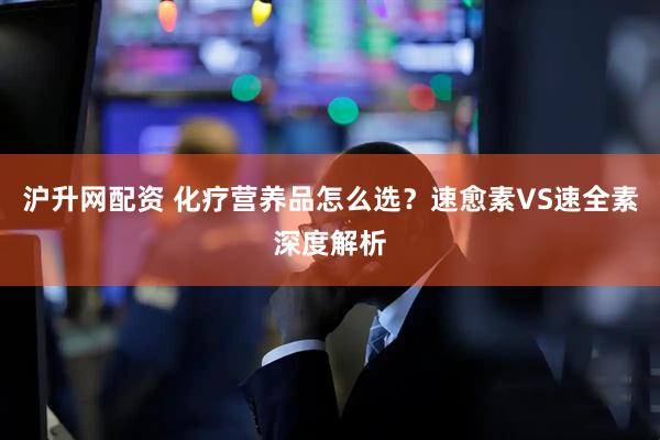 沪升网配资 化疗营养品怎么选？速愈素VS速全素深度解析