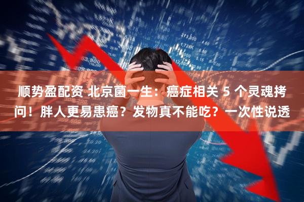 顺势盈配资 北京菌一生：癌症相关 5 个灵魂拷问！胖人更易患癌？发物真不能吃？一次性说透