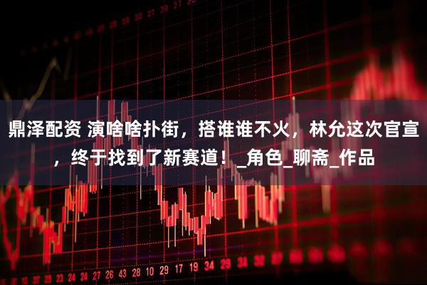 鼎泽配资 演啥啥扑街，搭谁谁不火，林允这次官宣，终于找到了新赛道！_角色_聊斋_作品