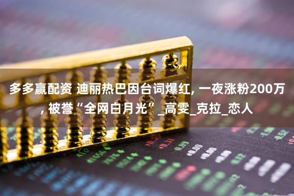 多多赢配资 迪丽热巴因台词爆红, 一夜涨粉200万, 被誉“全网白月光”_高雯_克拉_恋人